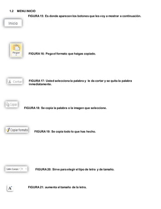 1.2 MENU INICIO 
FIGURA 15: Es donde aparecen los botones que les voy a mostrar a continuación. 
FIGURA 16: Pega el formato que haigas copiado. 
FIGURA 17: Usted selecciona la palabra y le da cortar y se quita la palabra 
inmediatamente. 
FIGURA 18: Se copia la palabra o la imagen que seleccione. 
FIGURA 19: Se copia todo lo que has hecho. 
FIGURA 20: Sirve para elegir el tipo de letra y de tamaño. 
FIGURA 21: aumenta el tamaño de la letra. 
 