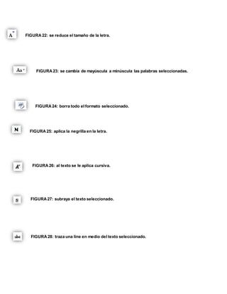 FIGURA 22: se reduce el tamaño de la letra. 
FIGURA 23: se cambia de mayúscula a minúscula las palabras seleccionadas. 
FIGURA 24: borra todo el formato seleccionado. 
FIGURA 25: aplica la negrilla en la letra. 
FIGURA 26: al texto se le aplica cursiva. 
FIGURA 27: subraya el texto seleccionado. 
FIGURA 28: traza una line en medio del texto seleccionado. 
 