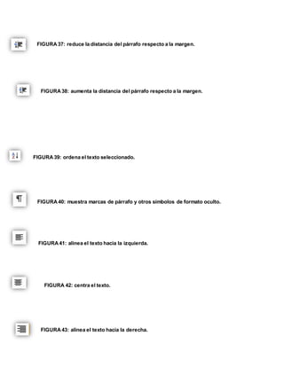 FIGURA 37: reduce la distancia del párrafo respecto a la margen. 
FIGURA 38: aumenta la distancia del párrafo respecto a la margen. 
FIGURA 39: ordena el texto seleccionado. 
FIGURA 40: muestra marcas de párrafo y otros símbolos de formato oculto. 
FIGURA 41: alinea el texto hacia la izquierda. 
FIGURA 42: centra el texto. 
FIGURA 43: alinea el texto hacia la derecha. 
 