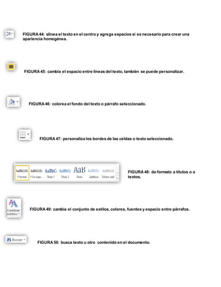 FIGURA 44: alinea el texto en el centro y agrega espacios si es necesario para crear una 
apariencia homogénea. 
FIGURA 45: cambia el espacio entre líneas del texto, también se puede personalizar. 
FIGURA 46: colorea el fondo del texto o párrafo seleccionado. 
FIGURA 47: personaliza los bordes de las celdas o texto seleccionado. 
FIGURA 48: da formato a títulos o a 
textos. 
FIGURA 49: cambia el conjunto de estilos, colores, fuentes y espacio entre párrafos. 
FIGURA 50: busca texto u otro contenido en el documento. 
 