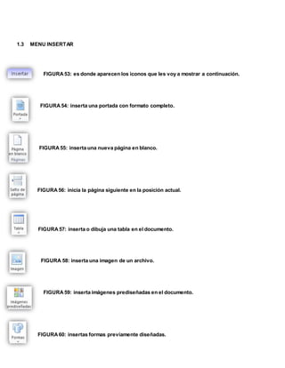 1.3 MENU INSERTAR 
FIGURA 53: es donde aparecen los iconos que les voy a mostrar a continuación. 
FIGURA 54: inserta una portada con formato completo. 
FIGURA 55: inserta una nueva página en blanco. 
FIGURA 56: inicia la página siguiente en la posición actual. 
FIGURA 57: inserta o dibuja una tabla en el documento. 
FIGURA 58: inserta una imagen de un archivo. 
FIGURA 59: inserta imágenes prediseñadas en el documento. 
FIGURA 60: insertas formas previamente diseñadas. 
 