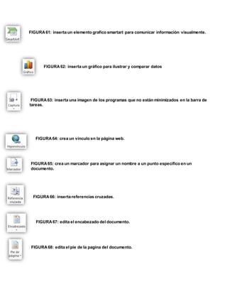 FIGURA 61: inserta un elemento grafico smartart para comunicar información visualmente. 
FIGURA 62: inserta un gráfico para ilustrar y comparar datos 
FIGURA 63: inserta una imagen de los programas que no están minimizados en la barra de 
tareas. 
FIGURA 64: crea un vínculo en la página web. 
FIGURA 65: crea un marcador para asignar un nombre a un punto específico en un 
documento. 
FIGURA 66: inserta referencias cruzadas. 
FIGURA 67: edita el encabezado del documento. 
FIGURA 68: edita el pie de la pagina del documento. 
 