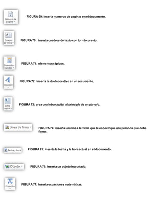 FIGURA 69: inserta numeros de paginas en el documento. 
FIGURA 70: inserta cuadros de texto con formto previo. 
FIGURA 71: elementos rápidos. 
FIGURA 72: inserta texto decorativo en un documento. 
FIGURA 73: crea una letra capital al principio de un párrafo. 
FIGURA 74: inserta una línea de firma que le especifique a la persona que debe 
firmar. 
FIGURA 75: inserta la fecha y la hora actual en el documento. 
FIGURA 76: inserta un objeto incrustado. 
FIGURA 77: inserta ecuaciones matemáticas. 
 