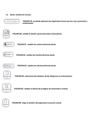 1.4 MENU DISEÑO DE PAGINA 
FIGURA 79: es donde aparecen los siguientes iconos que les voy a presentar a 
continuación. 
FIGURA 80: cambia el diseño general de todo el documento. 
FIGURA 81: cambia los colores del tema actual. 
FIGURA 82: cambia las fuentes del tema actual. 
FIGURA 83: cambia los efectos del tema actual. 
FIGURA 84: selecciona los tamaños de las márgenes en el documento. 
FIGURA 85: cambia el diseño de la página de horizontal a vertical. 
FIGURA 86: elige un tamaño del papel para la sección actual. 
 