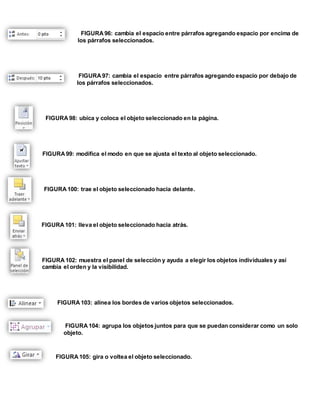 FIGURA 96: cambia el espacio entre párrafos agregando espacio por encima de 
los párrafos seleccionados. 
FIGURA 97: cambia el espacio entre párrafos agregando espacio por debajo de 
los párrafos seleccionados. 
FIGURA 98: ubica y coloca el objeto seleccionado en la página. 
FIGURA 99: modifica el modo en que se ajusta el texto al objeto seleccionado. 
FIGURA 100: trae el objeto seleccionado hacia delante. 
FIGURA 101: lleva el objeto seleccionado hacia atrás. 
FIGURA 102: muestra el panel de selección y ayuda a elegir los objetos individuales y así 
cambia el orden y la visibilidad. 
FIGURA 103: alinea los bordes de varios objetos seleccionados. 
FIGURA 104: agrupa los objetos juntos para que se puedan considerar como un solo 
objeto. 
FIGURA 105: gira o voltea el objeto seleccionado. 
 