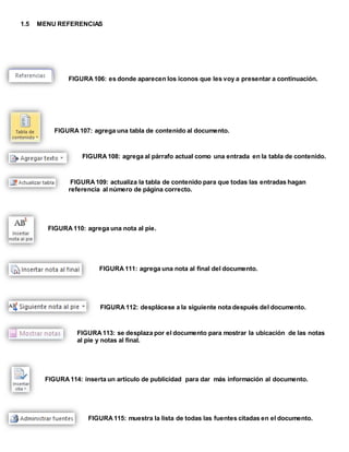 1.5 MENU REFERENCIAS 
FIGURA 106: es donde aparecen los iconos que les voy a presentar a continuación. 
FIGURA 107: agrega una tabla de contenido al documento. 
FIGURA 108: agrega al párrafo actual como una entrada en la tabla de contenido. 
FIGURA 109: actualiza la tabla de contenido para que todas las entradas hagan 
referencia al número de página correcto. 
FIGURA 110: agrega una nota al pie. 
FIGURA 111: agrega una nota al final del documento. 
FIGURA 112: desplácese a la siguiente nota después del documento. 
FIGURA 113: se desplaza por el documento para mostrar la ubicación de las notas 
al pie y notas al final. 
FIGURA 114: inserta un artículo de publicidad para dar más información al documento. 
FIGURA 115: muestra la lista de todas las fuentes citadas en el documento. 
 