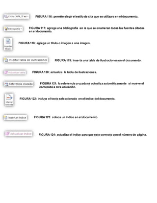 FIGURA 116: permite elegir el estilo de cita que se utilizara en el documento. 
FIGURA 117: agrega una bibliografía en la que se enumeran todas las fuentes citadas 
en el documento. 
FIGURA 118: agrega un título o imagen a una imagen. 
FIGURA 119: inserta una tabla de ilustraciones en el documento. 
FIGURA 120: actualiza la tabla de ilustraciones. 
FIGURA 121: la referencia cruzada se actualiza automáticamente si mueve el 
contenido a otra ubicación. 
FIGURA 122: incluye el texto seleccionado en el índice del documento. 
FIGURA 123: coloca un índice en el documento. 
FIGURA 124: actualiza el índice para que este correcto con el número de página. 
 