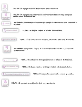 FIGURA 133: agrega un saludo al documento respetuosamente. 
FIGURA 134: agrega cualquier campo de destinatario en el documento y reemplaza 
campos con la información real. 
FIGURA 135: permite especificar normas por ejemplo si entonces sino para comprobar la 
dirección. 
FIGURA 136: asignar campos le permite indicar a Word. 
FIGURA 137: si estas creando etiquetas, actualícelas todas en el documento. 
FIGURA 138: reemplaza los campos de combinación del documento, se puede ver la 
apariencia final. 
FIGURA 139: vista previa del registro anterior de la lista de destinatarios. 
FIGURA 140: busca y obtiene la vista previa de la lista de destinatarios. 
FIGURA 141: específica y controla los errores generados. 
FIGURA 142: completa la combinación de la correspondencia. 
 