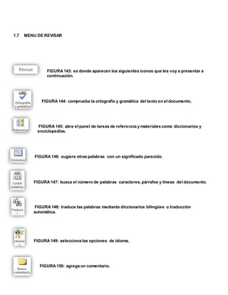 1.7 MENU DE REVISAR 
FIGURA 143: es donde aparecen los siguientes iconos que les voy a presentar a 
continuación. 
FIGURA 144: comprueba la ortografía y gramática del texto en el documento. 
FIGURA 145: abre el panel de tareas de referencia y materiales como diccionarios y 
enciclopedias. 
FIGURA 146: sugiere otras palabras con un significado parecido. 
FIGURA 147: busca el número de palabras caracteres, párrafos y líneas del documento. 
FIGURA 148: traduce las palabras mediante diccionarios bilingües o traducción 
automática. 
FIGURA 149: selecciona las opciones de idioma. 
FIGURA 150: agrega un comentario. 
 