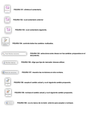 FIGURA 151: elimina el comentario. 
FIGURA 152: va al comentario anterior 
FIGURA 153: va al comentario siguiente. 
FIGURA 154: controla todos los cambios realizados. 
FIGURA 155: selecciona como desea ver los cambios propuestos en el 
documento. 
FIGURA 156: elige que tipo de marcador deseas utilizar. 
FIGURA 157: muestra las revisiones en otra ventana. 
FIGURA 158: acepta el cambio actual y va al siguiente cambio propuesto. 
FIGURA 159: rechaza el cambio actual y va al siguiente cambio propuesto. 
FIGURA 160: va a la marca de revisión anterior para aceptar o rechazar. 
 