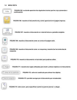 1.8 MENU VISTA 
FIGURA 165: es donde aparecen los siguientes iconos que les voy a presentar a 
continuación. 
FIGURA 166: muestra el documento tal y como aparecerá en la página impresa. 
FIGURA 167: muestra el documento en vista de lectura a pantalla completa. 
FIGURA 168: muestra el documento como se vería en la página web. 
FIGURA 169: muestra el documento como un esquema y muestra las herramientas de 
esquema. 
FIGURA 170: muestra el documento en borrador para poderse editar. 
FIGURA 171: muestra las reglas utilizadas para medir y alinear objetos en el documento. 
FIGURA 172: activa la cuadricula para alinear los objetos. 
FIGURA 173: permite navegar por el documento por encabezado. 
FIGURA 174: abre zoom para especificar cuanto lo quieres acercar o alegar. 
 