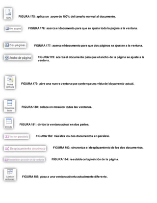 FIGURA 175: aplica un zoom de 100% del tamaño normal al documento. 
FIGURA 176: acerca el documento para que se ajuste toda la página a la ventana. 
FIGURA 177: acerca el documento para que dos páginas se ajusten a la ventana. 
FIGURA 178: acerca el documento para que el ancho de la página se ajuste a la 
ventana. 
FIGURA 179: abre una nueva ventana que contenga una vista del documento actual. 
FIGURA 180: coloca en mosaico todas las ventanas. 
FIGURA 181: divide la ventana actual en dos partes. 
FIGURA 182: muestra los dos documentos en paralelo. 
FIGURA 183: sincroniza el desplazamiento de los dos documentos. 
FIGURA 184: reestablece la posición de la página. 
FIGURA 185: pasa a una ventana abierta actualmente diferente. 
 