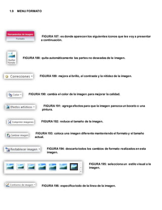 1.9 MENU FORMATO 
FIGURA 187: es donde aparecen los siguientes iconos que les voy a presentar 
a continuación. 
FIGURA 188: quita automáticamente las partes no deseadas de la imagen. 
FIGURA 189: mejora el brillo, el contraste y la nitidez de la imagen. 
FIGURA 190: cambia el color de la imagen para mejorar la calidad. 
FIGURA 191: agrega efectos para que la imagen parezca un boceto o una 
pintura. 
FIGURA 192: reduce el tamaño de la imagen. 
FIGURA 193: coloca una imagen diferente manteniendo el formato y el tamaño 
actual. 
FIGURA 194: descarta todos los cambios de formato realizados en esta 
imagen. 
FIGURA 195: selecciona un estilo visual a la 
imagen. 
FIGURA 196: especifica todo de la línea de la imagen. 
 