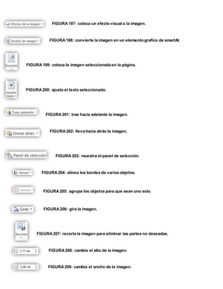 FIGURA 197: coloca un efecto visual a la imagen. 
FIGURA 198: convierte la imagen en un elemento grafico de smartAt 
FIGURA 199: coloca la imagen seleccionada en la página. 
FIGURA 200: ajusta el texto seleccionado. 
FIGURA 201: trae hacia adelante la imagen. 
FIGURA 202: lleva hacia atrás la imagen. 
FIGURA 203: muestra el panel de selección. 
FIGURA 204: alinea los bordes de varios objetos. 
FIGURA 205: agrupa los objetos para que sean uno solo 
FIGURA 206: gira la imagen. 
FIGURA 207: recorta la imagen para eliminar las partes no deseadas. 
FIGURA 208: cambia el alto de la imagen. 
FIGURA 209: cambia el ancho de la imagen. 
 
