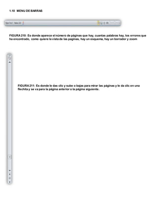1.10 MENU DE BARRAS 
FIGURA 210: Es donde aparece el número de páginas que hay, cuantas palabras hay, los errores que 
ha encontrado, como quiere la vista de las paginas, hay un esquema, hay un borrador y zoom 
FIGURA 211: Es donde le das clic y sube o bajas para mirar las páginas y le da clic en una 
flechita y se va para la página anterior o la página siguiente. 
