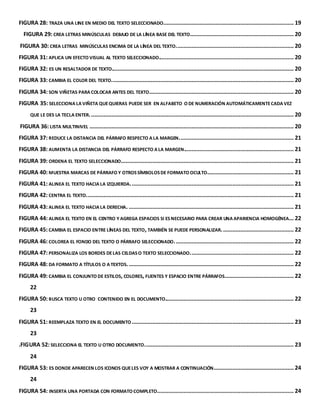 FIGURA 28: TRAZA UNA LINE EN MEDIO DEL TEXTO SELECCIONADO. .................................................................................. 19 
FIGURA 29: CREA LETRAS MINÚSCULAS DEBAJO DE LA LÍNEA BASE DEL TEXTO.................................................................. 20 
FIGURA 30: CREA LETRAS MINÚSCULAS ENCIMA DE LA LÍNEA DEL TEXTO. .......................................................................... 20 
FIGURA 31: APLICA UN EFECTO VISUAL AL TEXTO SELECCIONADO...................................................................................... 20 
FIGURA 32: ES UN RESALTADOR DE TEXTO.................................................................................................................... 20 
FIGURA 33: CAMBIA EL COLOR DEL TEXTO. ................................................................................................................... 20 
FIGURA 34: SON VIÑETAS PARA COLOCAR ANTES DEL TEXTO. ........................................................................................... 20 
FIGURA 35: SELECCIONA LA VIÑETA QUE QUIERAS PUEDE SER EN ALFABETO O DE NUMERACIÓN AUTOMÁTICAMENTE CADA VEZ 
QUE LE DES LA TECLA ENTER. ................................................................................................................................. 20 
FIGURA 36: LISTA MULTINIVEL .................................................................................................................................. 20 
FIGURA 37: REDUCE LA DISTANCIA DEL PÁRRAFO RESPECTO A LA MARGEN. ........................................................................ 21 
FIGURA 38: AUMENTA LA DISTANCIA DEL PÁRRAFO RESPECTO A LA MARGEN...................................................................... 21 
FIGURA 39: ORDENA EL TEXTO SELECCIONADO.............................................................................................................. 21 
FIGURA 40: MUESTRA MARCAS DE PÁRRAFO Y OTROS SÍMBOLOS DE FORMATO OCULTO. ...................................................... 21 
FIGURA 41: ALINEA EL TEXTO HACIA LA IZQUIERDA. ....................................................................................................... 21 
FIGURA 42: CENTRA EL TEXTO.................................................................................................................................... 21 
FIGURA 43: ALINEA EL TEXTO HACIA LA DERECHA. ......................................................................................................... 21 
FIGURA 44: ALINEA EL TEXTO EN EL CENTRO Y AGREGA ESPACIOS SI ES NECESARIO PARA CREAR UNA APARIENCIA HOMOGÉNEA... 22 
FIGURA 45: CAMBIA EL ESPACIO ENTRE LÍNEAS DEL TEXTO, TAMBIÉN SE PUEDE PERSONALIZAR. ............................................. 22 
FIGURA 46: COLOREA EL FONDO DEL TEXTO O PÁRRAFO SELECCIONADO. ........................................................................... 22 
FIGURA 47: PERSONALIZA LOS BORDES DE LAS CELDAS O TEXTO SELECCIONADO. ................................................................. 22 
FIGURA 48: DA FORMATO A TÍTULOS O A TEXTOS. ......................................................................................................... 22 
FIGURA 49: CAMBIA EL CONJUNTO DE ESTILOS, COLORES, FUENTES Y ESPACIO ENTRE PÁRRAFOS. ........................................... 22 
22 
FIGURA 50: BUSCA TEXTO U OTRO CONTENIDO EN EL DOCUMENTO.................................................................................. 22 
23 
FIGURA 51: REEMPLAZA TEXTO EN EL DOCUMENTO ....................................................................................................... 23 
23 
.FIGURA 52: SELECCIONA EL TEXTO U OTRO DOCUMENTO. .............................................................................................. 23 
24 
FIGURA 53: ES DONDE APARECEN LOS ICONOS QUE LES VOY A MOSTRAR A CONTINUACIÓN................................................... 24 
24 
FIGURA 54: INSERTA UNA PORTADA CON FORMATO COMPLETO....................................................................................... 24 
 