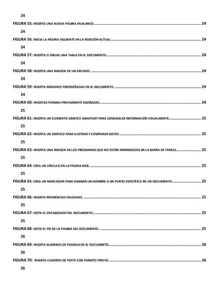 24 
FIGURA 55: INSERTA UNA NUEVA PÁGINA EN BLANCO. ................................................................................................... 24 
24 
FIGURA 56: INICIA LA PÁGINA SIGUIENTE EN LA POSICIÓN ACTUAL. ................................................................................... 24 
24 
FIGURA 57: INSERTA O DIBUJA UNA TABLA EN EL DOCUMENTO. ....................................................................................... 24 
24 
FIGURA 58: INSERTA UNA IMAGEN DE UN ARCHIVO. ...................................................................................................... 24 
24 
FIGURA 59: INSERTA IMÁGENES PREDISEÑADAS EN EL DOCUMENTO. ................................................................................ 24 
24 
FIGURA 60: INSERTAS FORMAS PREVIAMENTE DISEÑADAS. ............................................................................................. 24 
25 
FIGURA 61: INSERTA UN ELEMENTO GRAFICO SMARTART PARA COMUNICAR INFORMACIÓN VISUALMENTE. ............................. 25 
25 
FIGURA 62: INSERTA UN GRÁFICO PARA ILUSTRAR Y COMPARAR DATOS ............................................................................ 25 
25 
FIGURA 63: INSERTA UNA IMAGEN DE LOS PROGRAMAS QUE NO ESTÁN MINIMIZADOS EN LA BARRA DE TAREAS. ...................... 25 
25 
FIGURA 64: CREA UN VÍNCULO EN LA PÁGINA WEB. ....................................................................................................... 25 
25 
FIGURA 65: CREA UN MARCADOR PARA ASIGNAR UN NOMBRE A UN PUNTO ESPECÍFICO EN UN DOCUMENTO. .......................... 25 
25 
FIGURA 66: INSERTA REFERENCIAS CRUZADAS. ............................................................................................................. 25 
25 
FIGURA 67: EDITA EL ENCABEZADO DEL DOCUMENTO..................................................................................................... 25 
25 
FIGURA 68: EDITA EL PIE DE LA PAGINA DEL DOCUMENTO. .............................................................................................. 25 
26 
FIGURA 69: INSERTA NUMEROS DE PAGINAS EN EL DOCUMENTO...................................................................................... 26 
26 
FIGURA 70: INSERTA CUADROS DE TEXTO CON FORMTO PREVIO. ..................................................................................... 26 
26 
 