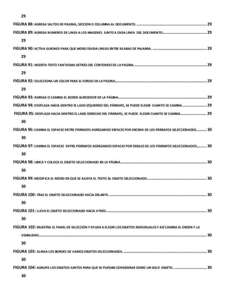 29 
FIGURA 88: AGREGA SALTOS DE PAGINA, SECCION O COLUMNA AL DOCUMENTO. ............................................................... 29 
FIGURA 89: AGREGA NUMEROS DE LINEA A LOS MAGENES JUNTO A CADA LINEA DEL DOCUMENTO........................................ 29 
29 
FIGURA 90: ACTIVA GUIONES PARA QUE WORD DIVIDA LINEAS ENTRE SILABAS DE PALABRA. ................................................. 29 
29 
FIGURA 91: INSERTA TEXTO FANTASMA DETRÁS DEL CONTENIDO DE LA PAGINA. ................................................................. 29 
29 
FIGURA 92: SELECCIONA UN COLOR PARA EL FONDO DE LA PAGINA................................................................................... 29 
29 
FIGURA 93: AGREGA O CAMBIA EL BORDE ALREDEDOR DE LA PÁGINA. ............................................................................... 29 
FIGURA 94: DESPLAZA HACIA DENTRO EL LADO IZQUIERDO DEL PÁRRAFO, SE PUEDE ELEGIR CUANTO SE CAMBIA. ..................... 29 
FIGURA 95: DESPLAZA HACIA DENTRO EL LADO DERECHO DEL PÁRRAFO, SE PUEDE ELEGIR CUANTO SE CAMBIA........................ 29 
30 
FIGURA 96: CAMBIA EL ESPACIO ENTRE PÁRRAFOS AGREGANDO ESPACIO POR ENCIMA DE LOS PÁRRAFOS SELECCIONADOS. ........ 30 
30 
FIGURA 97: CAMBIA EL ESPACIO ENTRE PÁRRAFOS AGREGANDO ESPACIO POR DEBAJO DE LOS PÁRRAFOS SELECCIONADOS......... 30 
30 
FIGURA 98: UBICA Y COLOCA EL OBJETO SELECCIONADO EN LA PÁGINA. ............................................................................. 30 
30 
FIGURA 99: MODIFICA EL MODO EN QUE SE AJUSTA EL TEXTO AL OBJETO SELECCIONADO. ..................................................... 30 
30 
FIGURA 100: TRAE EL OBJETO SELECCIONADO HACIA DELANTE. ........................................................................................ 30 
30 
FIGURA 101: LLEVA EL OBJETO SELECCIONADO HACIA ATRÁS. .......................................................................................... 30 
30 
FIGURA 102: MUESTRA EL PANEL DE SELECCIÓN Y AYUDA A ELEGIR LOS OBJETOS INDIVIDUALES Y ASÍ CAMBIA EL ORDEN Y LA 
VISIBILIDAD........................................................................................................................................................ 30 
30 
FIGURA 103: ALINEA LOS BORDES DE VARIOS OBJETOS SELECCIONADOS. ........................................................................... 30 
30 
FIGURA 104: AGRUPA LOS OBJETOS JUNTOS PARA QUE SE PUEDAN CONSIDERAR COMO UN SOLO OBJETO. ............................. 30 
30 
 
