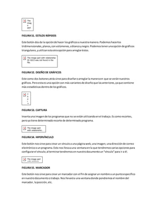 FIGURA 51. ESTILOS RÁPIDOS 
Este botón dos da la opción de hacer los gráficos a nuestra manera. Podemos hacerlos 
tridimensionales, planos, con volúmenes, a blanco y negro. Podemos tener una opción de gráficos 
triangulares, y utilizar esta otra opción para arreglar éstos. 
FIGURA 52. DISEÑO DE GRÁFICOS 
Este como dos botones atrás sirve para diseñar o arreglar la manera en que se verán nuestros 
gráficos. Pero esta es una opción con más variantes de diseño que las anteriores, ya que contiene 
más estadísticas dentro de los gráficos. 
FIGURA 53. CAPTURA 
Inserta una imagen de los programas que no se están utilizando en el trabajo. Es como recortes, 
pero ya tiene determinado recorte de determinado programa. 
FIGURA 54. HIPERVÍNCULO 
Este botón nos sirve para crear un vínculo a una página web, una imagen, una dirección de correo 
electrónico o un programa. Esto nos lleva a una ventana en la que tendremos varias opciones para 
configurar el vínculo; al terminar tendremos en nuestro documento un “vínculo” para ir a él. 
FIGURA 55. MARCADOR 
Este botón nos sirve para crear un marcador con el fin de asignar un nombre a un punto específico 
en nuestro documento o trabajo. Nos llevará a una ventana donde pondremos el nombre del 
marcador, la posición, etc. 
 