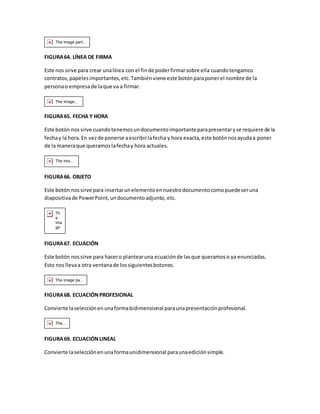 FIGURA 64. LÍNEA DE FIRMA 
Este nos sirve para crear una línea con el fin de poder firmar sobre ella cuando tengamos 
contratos, papeles importantes, etc. También viene este botón para poner el nombre de la 
persona o empresa de la que va a firmar. 
FIGURA 65. FECHA Y HORA 
Este botón nos sirve cuando tenemos un documento importante para presentar y se requiere de la 
fecha y la hora. En vez de ponerse a escribir la fecha y hora exacta, este botón nos ayuda a poner 
de la manera que queramos la fecha y hora actuales. 
FIGURA 66. OBJETO 
Este botón nos sirve para insertar un elemento en nuestro documento como puede ser una 
diapositiva de Power Point, un documento adjunto, etc. 
FIGURA 67. ECUACIÓN 
Este botón nos sirve para hacer o plantear una ecuación de las que queramos o ya enunciadas. 
Esto nos lleva a otra ventana de los siguientes botones. 
FIGURA 68. ECUACIÓN PROFESIONAL 
Convierte la selección en una forma bidimensional para una presentación profesional. 
FIGURA 69. ECUACIÓN LINEAL 
Convierte la selección en una forma unidimensional para una edición simple. 
 