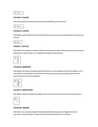 FIGURA 75. COLORES 
Este botón cambia los colores del formato de todo Office y el tema actual. 
FIGURA 76. FUENTES 
Este botón cambia todas las fuentes del documento como son la actualidad del tema, el título y el 
cuerpo. 
FIGURA 77. EFECTOS 
Este botón nos sirve para cambiar todos los efectos que tuviese nuestro documento, como son sus 
adyacencias, altas oscuras, etc. Y podremos configurar estos efectos. 
FIGURA 78. MÁRGENES 
Este botón nos ayuda a escoger de qué tamaño van a ser las márgenes de todo el trabajo o en el 
que estamos escribiendo. En este botón tenemos varias opciones para elegir de qué manera 
queremos que se vean las márgenes. 
FIGURA 79. ORIENTACIÓN 
Este botón cambia el diseño de la página entre horizontal o vertical que es como estamos aquí. 
FIGURA 80. TAMAÑO 
Este botón nos sirve para elegir el tamaño específico del papel y así configurarlo como lo 
queramos. Se puede hacer en todas las secciones del documento o en la actual. 
 