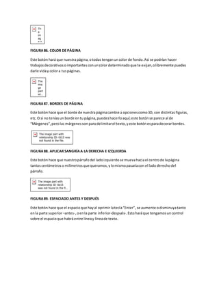 FIGURA 86. COLOR DE PÁGINA 
Este botón hará que nuestra página, o todas tengan un color de fondo. Así se podrían hacer 
trabajos decorativos o importantes con un color determinado que te exijan, o libremente puedes 
darle vida y color a tus páginas. 
FIGURA 87. BORDES DE PÁGINA 
Este botón hace que el borde de nuestra página cambie a opciones como 3D, con distintas figuras, 
etc. O si no tenías un borde en tu página, puedes hacerlo aquí; este botón se parece al de 
“Márgenes”, pero las márgenes son para delimitar el texto, y este botón es para decorar bordes. 
FIGURA 88. APLICAR SANGRÍA A LA DERECHA E IZQUIERDA 
Este botón hace que nuestro párrafo del lado izquierdo se mueva hacia el centro de la página 
tantos centímetros o milímetros que queramos, y lo mismo pasaría con el lado derecho del 
párrafo. 
FIGURA 89. ESPACIADO ANTES Y DESPUÉS 
Este botón hace que el espacio que hay al oprimir la tecla “Enter”, se aumente o disminuya tanto 
en la parte superior –antes-, o en la parte inferior-después-. Esto hará que tengamos un control 
sobre el espacio que habrá entre línea y línea de texto. 
 
