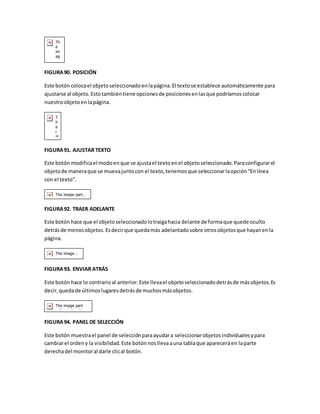 FIGURA 90. POSICIÓN 
Este botón coloca el objeto seleccionado en la página. El texto se establece automáticamente para 
ajustarse al objeto. Esto también tiene opciones de posiciones en las que podríamos colocar 
nuestro objeto en la página. 
FIGURA 91. AJUSTAR TEXTO 
Este botón modifica el modo en que se ajusta el texto en el objeto seleccionado. Para configurar el 
objeto de manera que se mueva junto con el texto, tenemos que seleccionar la opción “En línea 
con el texto”. 
FIGURA 92. TRAER ADELANTE 
Este botón hace que el objeto seleccionado lo traiga hacia delante de forma que quede oculto 
detrás de menos objetos. Es decir que queda más adelantado sobre otros objetos que hayan en la 
página. 
FIGURA 93. ENVIAR ATRÁS 
Este botón hace lo contrario al anterior. Este lleva el objeto seleccionado detrás de más objetos. Es 
decir, queda de últimos lugares detrás de muchos más objetos. 
FIGURA 94. PANEL DE SELECCIÓN 
Este botón muestra el panel de selección para ayudar a seleccionar objetos individuales y para 
cambiar el orden y la visibilidad. Este botón nos lleva a una tabla que aparecerá en la parte 
derecha del monitor al darle clic al botón. 
 