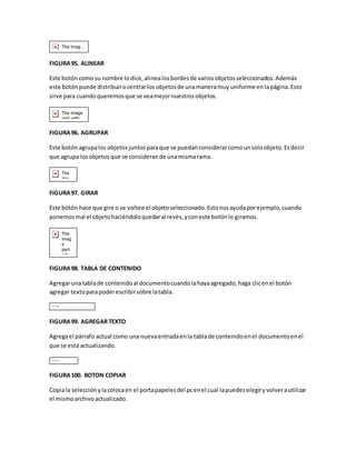 FIGURA 95. ALINEAR 
Este botón como su nombre lo dice, alinea los bordes de varios objetos seleccionados. Además 
este botón puede distribuir o centrar los objetos de una manera muy uniforme en la página. Esto 
sirve para cuando queremos que se vea mejor nuestros objetos. 
FIGURA 96. AGRUPAR 
Este botón agrupa los objetos juntos para que se puedan considerar como un solo objeto. Es decir 
que agrupa los objetos que se consideran de una misma rama. 
FIGURA 97. GIRAR 
Este botón hace que gire o se voltee el objeto seleccionado. Esto nos ayuda por ejemplo, cuando 
ponemos mal el objeto haciéndolo quedar al revés, y con este botón lo giramos. 
FIGURA 98. TABLA DE CONTENIDO 
Agregar una tabla de contenido al documento cuando la haya agregado, haga clic en el botón 
agregar texto para poder escribir sobre la tabla. 
FIGURA 99. AGREGAR TEXTO 
Agrega el párrafo actual como una nueva entrada en la tabla de contenido en el documento en el 
que se está actualizando. 
FIGURA 100. BOTON COPIAR 
Copia la selección y la coloca en el porta papeles del pc en el cual la puedes elegir y volver a utilizar 
el mismo archivo actualizado. 
 