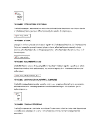 FIGURA 132. VISTA PREVIA DE RESULTADOS 
Este botón sirve para reemplazar los campos de combinación del documento con datos reales de 
la lista de destinatarios para ver al final los resultados sacados de esta revisión. 
FIGURA 133. REGISTRO 
Esta opción obtiene una vista previa de un registro de la lista de destinatarios. Sus botones son; la 
flecha a la izquierda con una línea es el primer registro; la flecha a la izquierda es el registro 
anterior; la flecha a la derecha es el registro siguiente y la flecha a la derecha con una línea es el 
último registro. 
FIGURA 134. BUSCAR DESTINATARIO 
Este botón hace la función de buscar y obtener la vista previa de un registro específico de la lista 
de destinatarios buscando texto, es decir, nos busca un registro de la lista de destinatarios que 
podamos ver. 
FIGURA 135. COMPROBACIÓN AUTOMÁTICA DE ERRORES 
Este botón nos ayuda a comprobar todos los errores que tengamos al completar la combinación 
de correspondencia. También puede simular dicha combinación para ver los errores que se 
pudieron generar. 
FIGURA 136. FINALIZAR Y COMBINAR 
Este botón nos sirve para completar la combinación de correspondencia. Puede crear documentos 
separados para cada copia de la carta y enviarlos directamente a la impresora o por correo 
electrónico. 
 