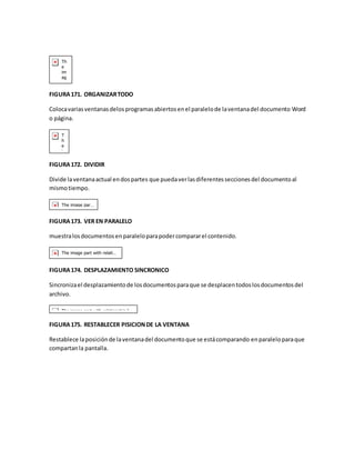 FIGURA 171. ORGANIZAR TODO 
Coloca varias ventanas delos programas abiertos en el paralelo de la ventana del documento Word 
o página. 
FIGURA 172. DIVIDIR 
Divide la ventana actual en dos partes que pueda ver las diferentes secciones del documento al 
mismo tiempo. 
FIGURA 173. VER EN PARALELO 
muestra los documentos en paralelo para poder comparar el contenido. 
FIGURA 174. DESPLAZAMIENTO SINCRONICO 
Sincroniza el desplazamiento de los documentos para que se desplacen todos los documentos del 
archivo. 
FIGURA 175. RESTABLECER PISICION DE LA VENTANA 
Restablece la posición de la ventana del documento que se está comparando en paralelo para que 
compartan la pantalla. 
 