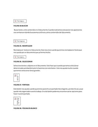FIGURA 34.BUSCAR 
Busca texto u otro contenido en el documento. Cuando realicemos esta accion nos aparecerea 
una ventana en donde buscaremos archivos y otros contenidos del documento. 
FIGURA 35. REEMPLAZAR 
Reemplaza el texto en el documento. Esto nos sirve cuando queremos reemplazar el texto que 
nos quedo por un documento que ya hemos hecho. 
FIGURA 36. SELECCIONAR 
Selecciona textos u objetos en el documento. Esto hace que cuando queramos seleccionar 
determinada cantidad de texto lo hacemos con este boton. Esto nos ayuda mucho cuando 
queremos seleccionar áreas grandes. 
FIGURA 37. PORTADA 
Este botón nos ayuda cuando queremos ponerle una portada más elegante, por decirlo así, y que 
quede más organizado nuestro trabajo. En este botón podemos encontrar varias opciones para 
hacer nuestra portada. 
FIGURA 38. PÁGINA EN BLANCO 
 