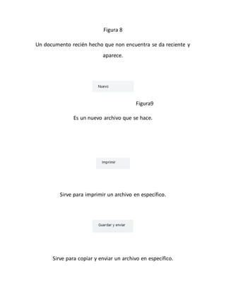 Figura 8 
Un documento recién hecho que non encuentra se da reciente y 
aparece. 
Figura9 
Es un nuevo archivo que se hace. 
Sirve para imprimir un archivo en específico. 
Sirve para copiar y enviar un archivo en específico. 
 