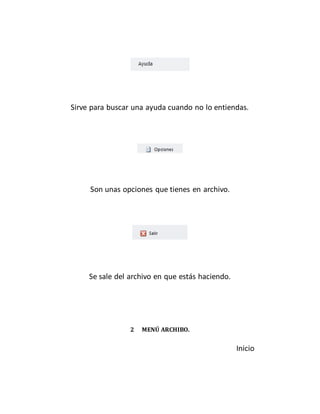 Sirve para buscar una ayuda cuando no lo entiendas. 
Son unas opciones que tienes en archivo. 
Se sale del archivo en que estás haciendo. 
2 MENÚ ARCHIBO. 
Inicio 
 