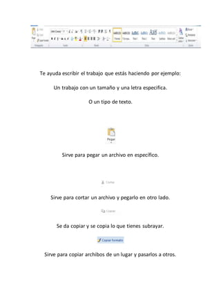 Te ayuda escribir el trabajo que estás haciendo por ejemplo: 
Un trabajo con un tamaño y una letra especifica. 
O un tipo de texto. 
Sirve para pegar un archivo en específico. 
Sirve para cortar un archivo y pegarlo en otro lado. 
Se da copiar y se copia lo que tienes subrayar. 
Sirve para copiar archibos de un lugar y pasarlos a otros. 
 