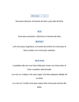 Sirve para desicnar el tamano de letra y que tipo de letra. 
Sirve para aumentar y disminuir el tamano de letra. 
La N sirve para la gordura o el ancho de la letra la k sirve para la 
letra cursiba y la S sirve para subrallar. 
La palabra abe con una linea Sirbe para trazar una linea entre la 
frace o palabra seleccionada. 
La x con un 2 abajo s irve para copiar una letra pequena debajo de 
un testo. 
La x con un 2 arriba sirve para copiar letra minuscula encima del 
texto. 
 