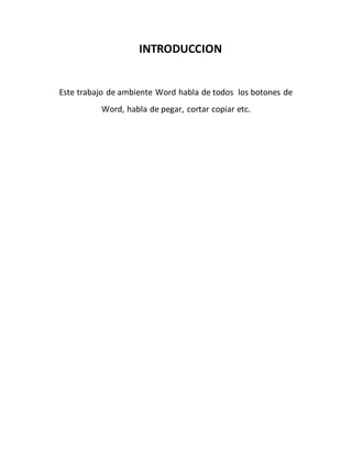 INTRODUCCION 
Este trabajo de ambiente Word habla de todos los botones de 
Word, habla de pegar, cortar copiar etc. 
 
