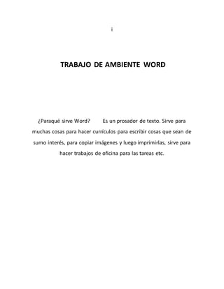 i 
TRABAJO DE AMBIENTE WORD 
¿Paraqué sirve Word? Es un prosador de texto. Sirve para 
muchas cosas para hacer currículos para escribir cosas que sean de 
sumo interés, para copiar imágenes y luego imprimirlas, sirve para 
hacer trabajos de oficina para las tareas etc. 
 