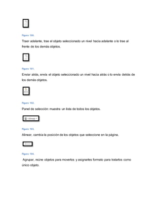 Figura 100. 
Traer adelante, trae el objeto seleccionado un nivel hacia adelante o lo trae al 
frente de los demás objetos. 
Figura 101. 
Enviar atrás, envía el objeto seleccionado un nivel hacia atrás o lo envía detrás de 
los demás objetos. 
Figura 102. 
Panel de selección: muestra un lista de todos los objetos. 
Figura 103. 
Alinear, cambia la posición de los objetos que seleccione en la página. 
Figura 104. 
Agrupar, reúne objetos para moverlos y asignarles formato para tratarlos como 
único objeto. 
 