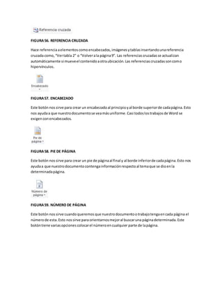 FIGURA 56. REFERENCIA CRUZADA 
Hace referencia a elementos como encabezados, imágenes y tablas insertando una referencia 
cruzada como, “Ver tabla 2” o “Volver a la página 9”. Las referencias cruzadas se actualizan 
automáticamente si mueve el contenido a otra ubicación. Las referencias cruzadas son como 
hipervínculos. 
FIGURA 57. ENCABEZADO 
Este botón nos sirve para crear un encabezado al principio y al borde superior de cada página. Esto 
nos ayuda a que nuestro documento se vea más uniforme. Casi todos los trabajos de Word se 
exigen con encabezados. 
FIGURA 58. PIE DE PÁGINA 
Este botón nos sirve para crear un pie de página al final y al borde inferior de cada página. Esto nos 
ayuda a que nuestro documento contenga información respecto al tema que se dio en la 
determinada página. 
FIGURA 59. NÚMERO DE PÁGINA 
Este botón nos sirve cuando queremos que nuestro documento o trabajo tenga en cada página el 
número de esta. Esto nos sirve para orientarnos mejor al buscar una página determinada. Este 
botón tiene varias opciones colocar el número en cualquier parte de la página. 
 