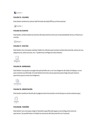 FIGURA 75. COLORES 
Este botón cambia los colores del formato de todo Office y el tema actual. 
FIGURA 76.FUENTES 
Este botón cambia todas las fuentes del documento como son la actualidad del tema, el título y el 
cuerpo. 
FIGURA 77. EFECTOS 
Este botón nos sirve para cambiar todos los efectos que tuviese nuestro documento, como son sus 
adyacencias, altas oscuras, etc. Y podremos configurar estos efectos. 
FIGURA 78. MÁRGENES 
Este botón nos ayuda a escoger de qué tamaño van a ser las márgenes de todo el trabajo o en el 
que estamos escribiendo. En este botón tenemos varias opciones para elegir de qué manera 
queremos que se vean las márgenes. 
FIGURA 79. ORIENTACIÓN 
Este botón cambia el diseño de la página entre horizontal o vertical que es como estamos aquí. 
FIGURA 80. TAMAÑO 
Este botón nos sirve para elegir el tamaño específico del papel y así configurarlo como lo 
queramos. Se puede hacer en todas las secciones del documento o en la actual. 
 