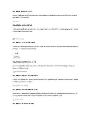 FIGURA 99. AGREGAR TEXTO 
Agrega el párrafo actual como una nueva entrada en la tabla de contenido en el documento en el 
que se está actualizando. 
FIGURA 100. BOTON COPIAR 
Copia la selección y la coloca en el porta papeles del pc en el cual la puedes elegir y volver a utilizar 
el mismo archivo actualizado. 
FIGURA 101. ACTUALIZAR TABLA 
Actualiza la tabla de contenido para que todas las entradas hagan referencia al número de páginas 
correcto en el documento de Word. 
FIGURA 102.INSERTA NOTA AL PIE 
La numeración de las notas al pie se cambia automáticamente al mismo tiempo que mueve el 
texto en el documento. 
FIGURA 103. INSERTA NOTA AL FINAL 
Agrega una nota al final del documento en el cual se puede colocar o escribir un mensaje o nota al 
final del documento de Word 
FIGURA 104. SIGUIENTE NOTA AL PIE 
Desplácese a la siguiente nota después del documento lo que nos ayuda a prevenir los errores los 
cuales uno necesita escribir después de todo el documento también sirve. 
FIGURA 105. MOSTRAR NOTAS 
 