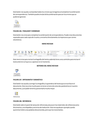 Este botón nos ayuda a comprobar todos los errores que tengamos al completar la combinación 
de correspondencia. También puede simular dicha combinación para ver los errores que se 
pudieron generar. 
FIGURA 136. FINALIZAR Y COMBINAR 
Este botón nos sirve para completar la combinación de correspondencia. Puede crear documentos 
separados para cada copia de la carta y enviarlos directamente a la impresora o por correo 
electrónico. 
MENÚ REVISAR 
Este menú sirve para revisar la ortografía del texto y además tiene unos controles para revisar el 
texto anterior o el que va a aparecer en el momento. 
BOTONES DEL MENÚ REVISAR 
FIGURA 137. ORTOGRAFÍA Y GRAMÁTICA 
Este botón nos ayuda a corregir la ortografía y la gramática del texto que se escriba en el 
documento. Esto nos sirve mucho para no tener errores de estos dos parámetros en nuestro 
documento, y así poder tenerlo y presentarlo mucho mejor. 
FIGURA 138. REFERENCIA 
Este botón abre el panel de tareas de referencias y busca en los materiales de referencia como 
diccionarios, enciclopedias y servicios de traducción. Esto nos ayuda por ejemplo cuando 
queremos hallar unas palabras desconocidas, pero que las necesitamos. 
 