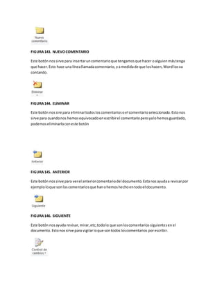FIGURA 143. NUEVO COMENTARIO 
Este botón nos sirve para insertar un comentario que tengamos que hacer o alguien más tenga 
que hacer. Esto hace una línea llamada comentario, y a medida de que los hacen, Word los va 
contando. 
FIGURA 144. ELIMINAR 
Este botón nos sire para eliminar todos los comentarios o el comentario seleccionado. Esto nos 
sirve para cuando nos hemos equivocado en escribir el comentario pero ya lo hemos guardado, 
podemos eliminarlo con este botón 
FIGURA 145. ANTERIOR 
Este botón nos sirve para ver el anterior comentario del documento. Esto nos ayuda a revisar por 
ejemplo lo que son los comentarios que han o hemos hecho en todo el documento. 
FIGURA 146. SIGUIENTE 
Este botón nos ayuda revisar, mirar, etc; todo lo que son los comentarios siguientes en el 
documento. Esto nos sirve para vigilar lo que son todos los comentarios por escribir. 
 