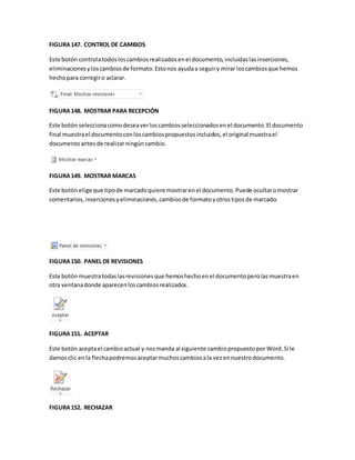 FIGURA 147. CONTROL DE CAMBIOS 
Este botón controla todos los cambios realizados en el documento, incluidas las inserciones, 
eliminaciones y los cambios de formato. Esto nos ayuda a seguir y mirar los cambios que hemos 
hecho para corregir o aclarar. 
FIGURA 148. MOSTRAR PARA RECEPCIÓN 
Este botón selecciona como desea ver los cambios seleccionados en el documento. El documento 
final muestra el documento con los cambios propuestos incluidos, el original muestra el 
documento antes de realizar ningún cambio. 
FIGURA 149. MOSTRAR MARCAS 
Este botón elige que tipo de marcado quiere mostrar en el documento. Puede ocultar o mostrar 
comentarios, inserciones y eliminaciones, cambios de formato y otros tipos de marcado. 
FIGURA 150. PANEL DE REVISIONES 
Este botón muestra todas las revisiones que hemos hecho en el documento pero las muestra en 
otra ventana donde aparecen los cambios realizados. 
FIGURA 151. ACEPTAR 
Este botón acepta el cambio actual y nos manda al siguiente cambio propuesto por Word. Si le 
damos clic en la flecha podremos aceptar muchos cambios a la vez en nuestro documento. 
FIGURA 152. RECHAZAR 
 