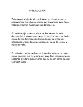 INTRODUCCION 
Este es un trabajo de Microsoft Word en el cual podemos 
observar losmenu de este medio muy importante para hacer 
trabajos, imprimir, hacer graficas, tareas, etc. 
En este trabajo podemos observar los menus de este 
documento.los cuales son: menu de archivo, menu de inicio, 
menu de insertar,menu de diseño de pagina, menu de 
referencias, menu de correspondencia, menu de revisar y 
menu de vista. 
En este documento explicamos todos los botones de cada 
menu, decimos que es y para que sirve.Con este documento 
podemos ayudar a las personas que no saben como manejar 
Microsoft Word . 
 