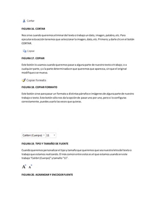FIGURA 16. CORTAR 
Nos sirve cuando queremos eliminar del texto o trabajo un dato, imagen, palabra, etc. Para 
ejecutar esta acción tenemos que seleccionar la imagen, dato, etc. Primero; y darle clic en el botón 
CORTAR. 
FIGURA 17. COPIAR 
Este botón lo usamos cuando queremos pasar a alguna parte de nuestro texto o trabajo; o a 
cualquier parte, y a la parte determinada en que queremos que aparezca, sin que el original 
modifique o se mueva. 
FIGURA 18. COPIAR FORMATO 
Este botón sirve para pasar un formato a distintas párrafos e imágenes de alguna parte de nuestro 
trabajo o texto. Este botón sólo nos da la opción de pasar uno por uno, pero si lo configuras 
correctamente, puedes usarlo las veces que quieras. 
FIGURA 19. TIPO Y TAMAÑO DE FUENTE 
Cuando queremos personalizar el tipo y tamaño que queremos que sea nuestra letra del texto o 
trabajo que estamos realizando. El más común entre estos es el que estamos usando en este 
trabajo “Calibri (Cuerpo)” y tamaño “11”. 
FIGURA 20. AGRANDAR Y ENCOGER FUENTE 
 