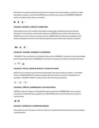 Este botón nos ayuda cuando queremos borrar una parte de nuestro trabajo, y dejarlo sin nada. 
Este botón se parece mucho al de CORTAR, pero la diferencia es que el de BORRAR FORMATO, 
como su nombre lo dice, borra un formato. 
FIGURA 23. NEGRITA, CURSIVA Y SUBRAYADO 
Estos botones nos sirven cuando necesitamos resaltar algo importante de lo que estamos 
haciendo. En esta ocasión tenemos tres opciones. NEGRITA; que vuelve la letra más oscura. 
CURSIVA; que inclina la letra y la vuelve cursiva. SUBRAYADO; esto hace que la palabra o letra 
quede subrayada, tenemos en este distintas opciones para la manera de subrayar la palabra. 
FIGURA 24. TACHADO, SUBINDICE Y SUPERINDICE 
TACHADO: Traza una línea en la mitad del texto escrito. SUBINDICE: crea letras minúsculas debajo 
de la línea base del texto. SUPERINDICE: Crea letras minúsculas encima de la línea base del texto. 
FIGURA 25. EFECTO, COLOR DE RESALTO Y COLOR DE FUENTE 
EFECTO: Crea un efecto visual al texto seleccionado, como por ejemplo una sobra, iluminado o 
reflejo. COLOR DE RESALTO: cambia el aspecto del texto como si estuviera resaltado con un 
marcador. COLOR DE FUENTE: Cambia el color del texto al que queramos. 
FIGURA 26. VIÑETAS, NUMERACION Y LISTA MULTINIVEL 
VIÑETAS: coloca una figura o viñeta donde queramos ponerla. NUMERACION: nos sirve para 
enumerar un listado de frases, palabras, etc. MULTINIVEL:Inicia una lista de varios niveles en 
nuestro texto. 
FIGURA 27. DISMINUIR Y AUMENTAR SANGRIA 
Estos botones nos sirven para aumentar y disminuir la posición de donde queremos que empiece 
nuestro párrafo. 
 