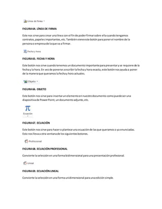 FIGURA 64. LÍNEA DE FIRMA 
Este nos sirve para crear una línea con el fin de poder firmar sobre ella cuando tengamos 
contratos, papeles importantes, etc. También viene este botón para poner el nombre de la 
persona o empresa de la que va a firmar. 
FIGURA 65. FECHA Y HORA 
Este botón nos sirve cuando tenemos un documento importante para presentar y se requiere de la 
fecha y la hora. En vez de ponerse a escribir la fecha y hora exacta, este botón nos ayuda a poner 
de la manera que queramos la fecha y hora actuales. 
FIGURA 66. OBJETO 
Este botón nos sirve para insertar un elemento en nuestro documento como puede ser una 
diapositiva de Power Point, un documento adjunto, etc. 
FIGURA 67. ECUACIÓN 
Este botón nos sirve para hacer o plantear una ecuación de las que queramos o ya enunciadas. 
Esto nos lleva a otra ventana de los siguientes botones. 
FIGURA 68. ECUACIÓN PROFESIONAL 
Convierte la selección en una forma bidimensional para una presentación profesional. 
FIGURA 69. ECUACIÓN LINEAL 
Convierte la selección en una forma unidimensional para una edición simple. 
 