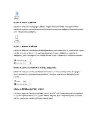 FIGURA 86. COLOR DE PÁGINA 
Este botón hará que nuestra página, o todas tengan un color de fondo. Así se podrían hacer 
trabajos decorativos o importantes con un color determinado que te exijan, o libremente puedes 
darle vida y color a tus páginas. 
FIGURA 87. BORDES DE PÁGINA 
Este botón hace que el borde de nuestra página cambie a opciones como 3D, con distintas figuras, 
etc. O si no tenías un borde en tu página, puedes hacerlo aquí; este botón se parece al de 
“Márgenes”, pero las márgenes son para delimitar el texto, y este botón es para decorar bordes. 
FIGURA 88. APLICAR SANGRÍA A LA DERECHA E IZQUIERDA 
Este botón hace que nuestro párrafo del lado izquierdo se mueva hacia el centro de la página 
tantos centímetros o milímetros que queramos, y lo mismo pasaría con el lado derecho del 
párrafo. 
FIGURA 89. ESPACIADO ANTES Y DESPUÉS 
Este botón hace que el espacio que hay al oprimir la tecla “Enter”, se aumente o disminuya tanto 
en la parte superior –antes-, o en la parte inferior-después-. Esto hará que tengamos un control 
sobre el espacio que habrá entre línea y línea de texto. 
 