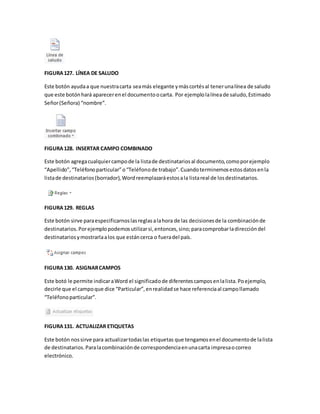 FIGURA 127. LÍNEA DE SALUDO 
Este botón ayuda a que nuestra carta sea más elegante y más cortés al tener una línea de saludo 
que este botón hará aparecer en el documento o carta. Por ejemplo la línea de saludo, Estimado 
Señor (Señora) “nombre”. 
FIGURA 128. INSERTAR CAMPO COMBINADO 
Este botón agrega cualquier campo de la lista de destinatarios al documento, como por ejemplo 
“Apellido”, “Teléfono particular” o “Teléfono de trabajo”. Cuando terminemos estos datos en la 
lista de destinatarios (borrador), Word reemplazará estos a la lista real de los destinatarios. 
FIGURA 129. REGLAS 
Este botón sirve para especificarnos las reglas a la hora de las decisiones de la combinación de 
destinatarios. Por ejemplo podemos utilizar si, entonces, sino; para comprobar la dirección del 
destinatarios y mostrarla a los que están cerca o fuera del país. 
FIGURA 130. ASIGNAR CAMPOS 
Este botó le permite indicar a Word el significado de diferentes campos en la lista. Po ejemplo, 
decirle que el campo que dice “Particular”, en realidad se hace referencia al campo llamado 
“Teléfono particular”. 
FIGURA 131. ACTUALIZAR ETIQUETAS 
Este botón nos sirve para actualizar todas las etiquetas que tengamos en el documento de la lista 
de destinatarios. Para la combinación de correspondencia en una carta impresa o correo 
electrónico. 
 